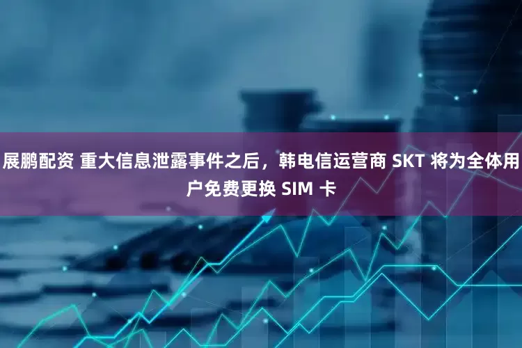 展鹏配资 重大信息泄露事件之后，韩电信运营商 SKT 将为全体用户免费更换 SIM 卡