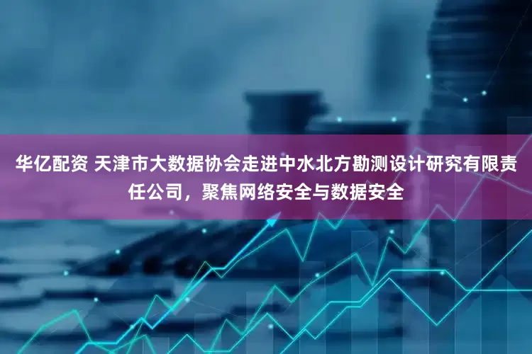 华亿配资 天津市大数据协会走进中水北方勘测设计研究有限责任公司，聚焦网络安全与数据安全