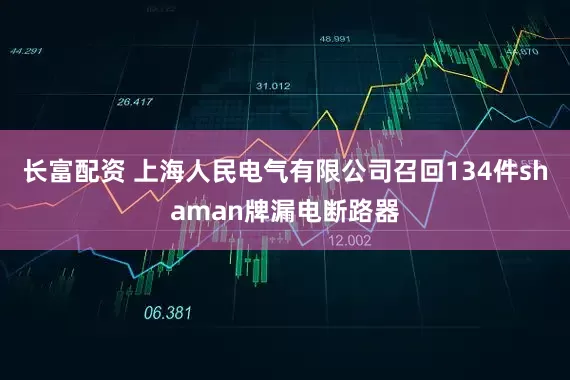 长富配资 上海人民电气有限公司召回134件shaman牌漏电断路器