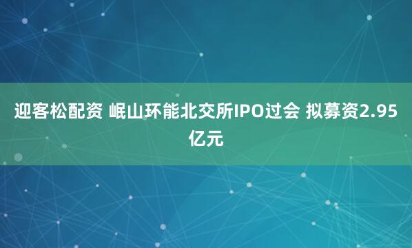 迎客松配资 岷山环能北交所IPO过会 拟募资2.95亿元