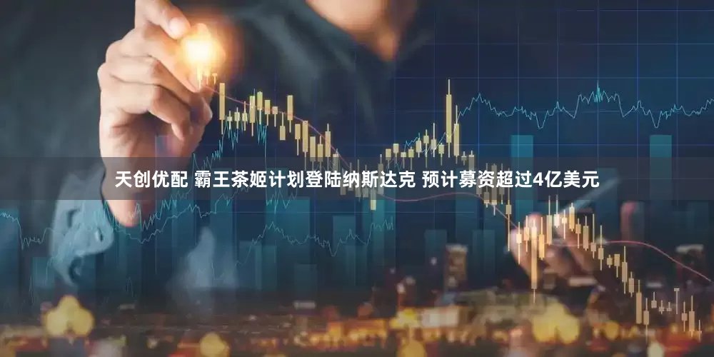 天创优配 霸王茶姬计划登陆纳斯达克 预计募资超过4亿美元