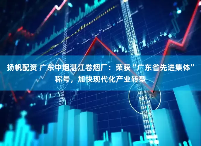 扬帆配资 广东中烟湛江卷烟厂：荣获“广东省先进集体”称号，加快现代化产业转型