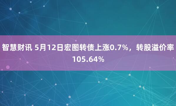 智慧财讯 5月12日宏图转债上涨0.7%，转股溢价率105.64%