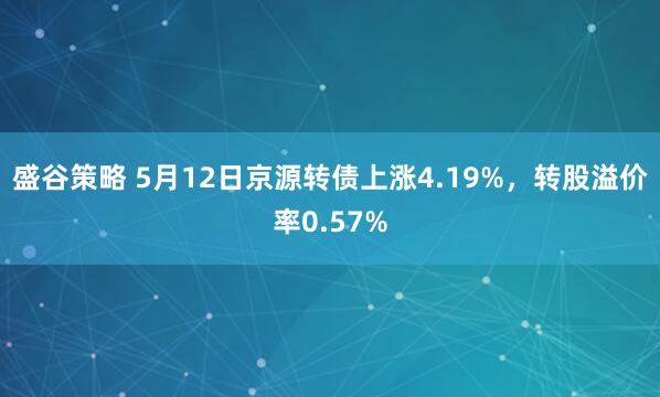 盛谷策略 5月12日京源转债上涨4.19%，转股溢价率0.57%