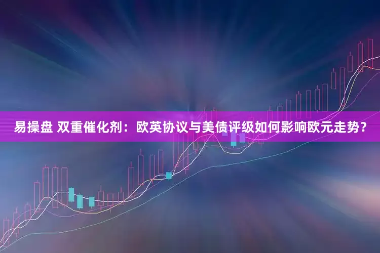 易操盘 双重催化剂：欧英协议与美债评级如何影响欧元走势？