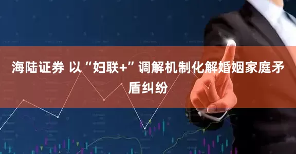 海陆证券 以“妇联+”调解机制化解婚姻家庭矛盾纠纷