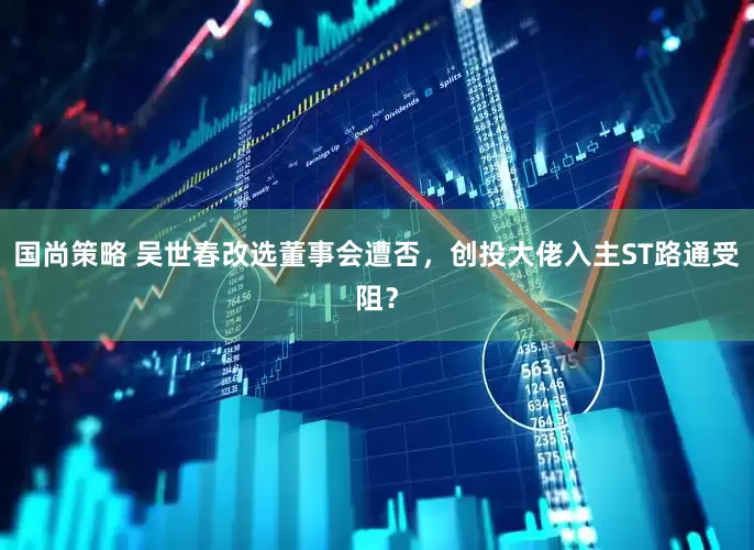 国尚策略 吴世春改选董事会遭否，创投大佬入主ST路通受阻？