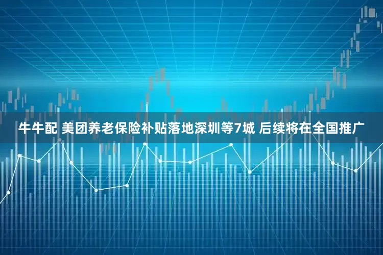 牛牛配 美团养老保险补贴落地深圳等7城 后续将在全国推广