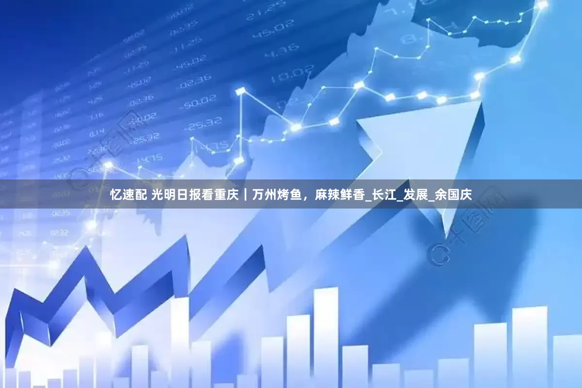 忆速配 光明日报看重庆｜万州烤鱼，麻辣鲜香_长江_发展_余国庆