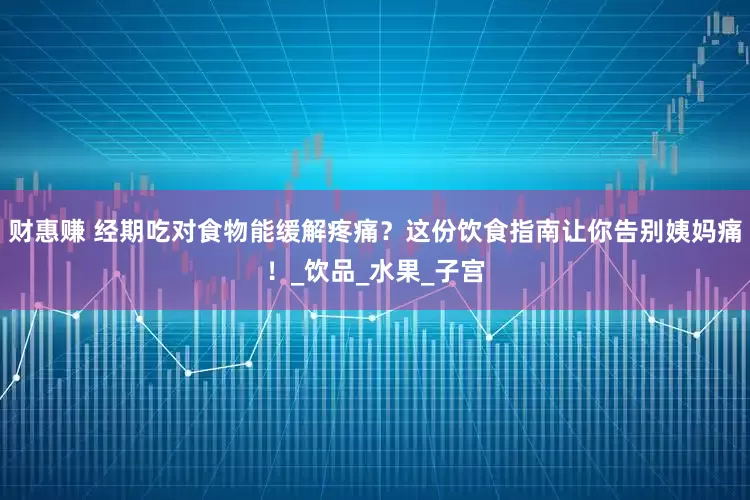 财惠赚 经期吃对食物能缓解疼痛？这份饮食指南让你告别姨妈痛！_饮品_水果_子宫