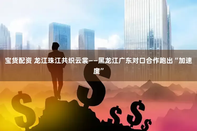 宝货配资 龙江珠江共织云裳——黑龙江广东对口合作跑出“加速度”