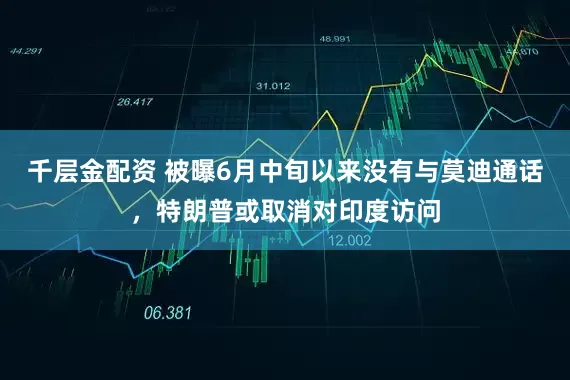 千层金配资 被曝6月中旬以来没有与莫迪通话，特朗普或取消对印度访问