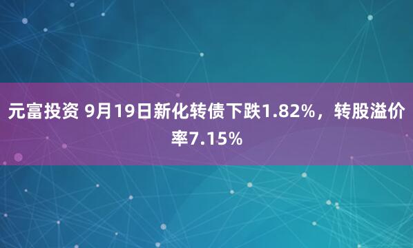 元富投资 9月19日新化转债下跌1.82%，转股溢价率7.15%