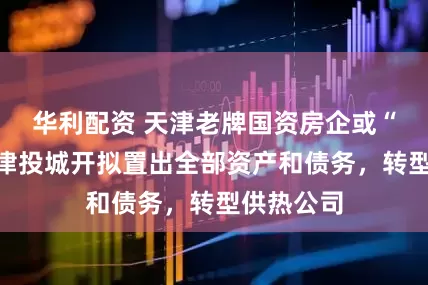 华利配资 天津老牌国资房企或“退房”！津投城开拟置出全部资产和债务，转型供热公司