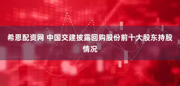希恩配资网 中国交建披露回购股份前十大股东持股情况