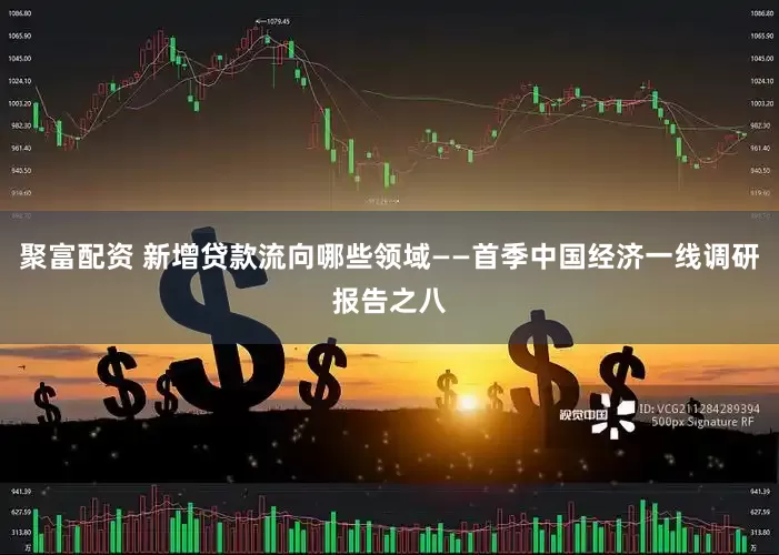 聚富配资 新增贷款流向哪些领域——首季中国经济一线调研报告之八