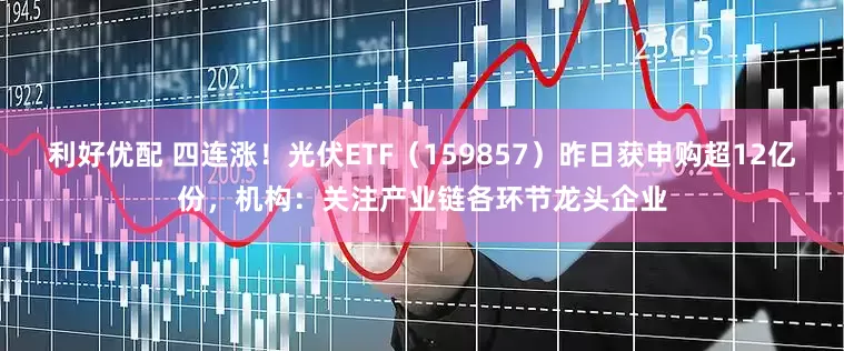 利好优配 四连涨！光伏ETF（159857）昨日获申购超12亿份，机构：关注产业链各环节龙头企业