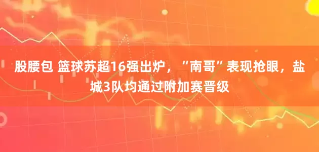 股腰包 篮球苏超16强出炉，“南哥”表现抢眼，盐城3队均通过附加赛晋级