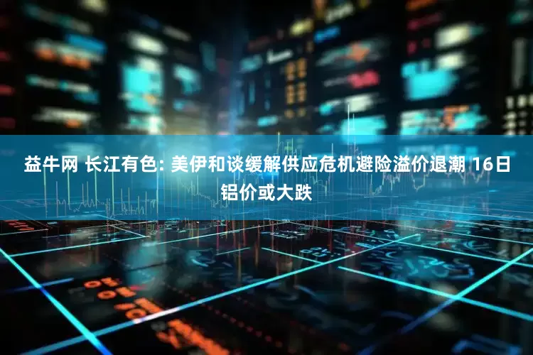 益牛网 长江有色: 美伊和谈缓解供应危机避险溢价退潮 16日铝价或大跌