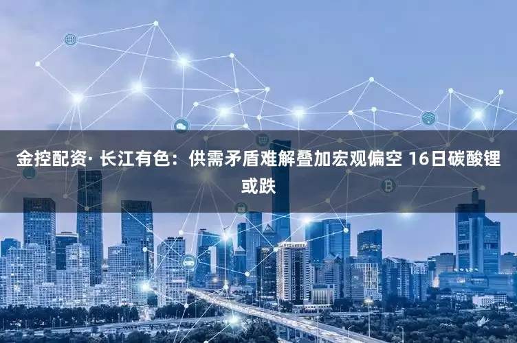 金控配资· 长江有色：供需矛盾难解叠加宏观偏空 16日碳酸锂或跌