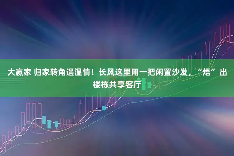 大赢家 归家转角遇温情！长风这里用一把闲置沙发，“焐” 出楼栋共享客厅