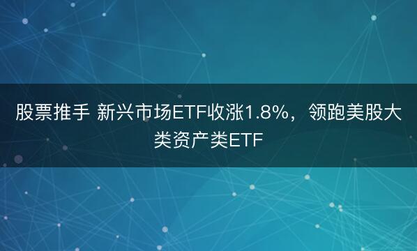 股票推手 新兴市场ETF收涨1.8%，领跑美股大类资产类ETF